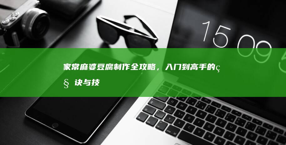 家常麻婆豆腐制作全攻略，入门到高手的秘诀与技巧